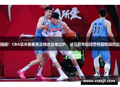 揭晓！CBA总决赛新星奖候选名单出炉，这五位年轻球员有望脱颖而出