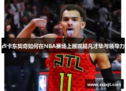 卢卡东契奇如何在NBA赛场上展现超凡才华与领导力