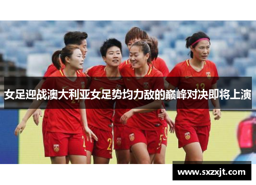 女足迎战澳大利亚女足势均力敌的巅峰对决即将上演
