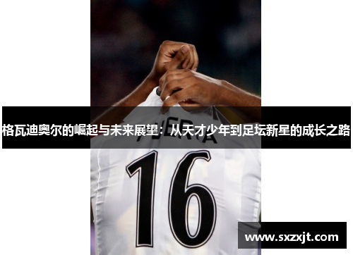 格瓦迪奥尔的崛起与未来展望：从天才少年到足坛新星的成长之路