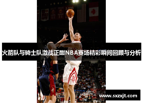 火箭队与骑士队激战正酣NBA赛场精彩瞬间回顾与分析